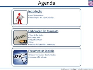 José Roberto Paim Neto – neto@netopaim.com.br
GAPRO
Agenda
Introdução
• Autoconhecimento
• Mapeamento das Oportunidades
Elaboração do Currículo
• Tipos de Currículos
• O que escrever?
• O que NÃO fazer!
• Dicas
• Opinião do Especialista e Exemplos
Ferramentas Digitais
• Sites de Currículos e Oportunidades
• Empresas NÃO idôneas
 