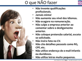 José Roberto Paim Neto – neto@netopaim.com.br
GAPRO
O que NÃO fazer
• Não invente qualificações
profissionais.
• Jamais minta!
• Não aumente seu nível dos idiomas.
• Não exagere na remuneração.
• Não culpe a empresa anterior ao
comentar sobre o desligamento
anterior.
• Não coloque pretensão salarial, exceto
se solicitado.
• Não insira foto no CV.
• Não cite detalhes pessoais como RG,
CPF, etc.
• Não utilize endereço de e-mail infantis
ou duvidosos.
• Não utilize letras muito pequenas.
 