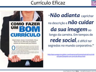 José Roberto Paim Neto – neto@netopaim.com.br
GAPRO
Currículo Eficaz
“Não adianta caprichar
na descrição e não cuidar
da sua imagemao
longo da carreira. Em tempos de
rede social, é difícil ter
segredos no mundo corporativo.”
http://epocanegocios.globo.com/Inspiracao/Carreira/noticia/2013/11/di
cas-para-preparar-um-curriculo-eficaz.html
 