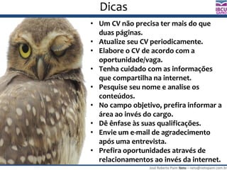 José Roberto Paim Neto – neto@netopaim.com.br
GAPRO
Dicas
• Um CV não precisa ter mais do que
duas páginas.
• Atualize seu CV periodicamente.
• Elabore o CV de acordo com a
oportunidade/vaga.
• Tenha cuidado com as informações
que compartilha na internet.
• Pesquise seu nome e analise os
conteúdos.
• No campo objetivo, prefira informar a
área ao invés do cargo.
• Dê ênfase às suas qualificações.
• Envie um e-mail de agradecimento
após uma entrevista.
• Prefira oportunidades através de
relacionamentos ao invés da internet.
 