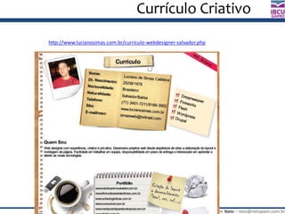 José Roberto Paim Neto – neto@netopaim.com.br
GAPRO
Currículo Criativo
http://www.lucianosimas.com.br/curriculo-webdesigner-salvador.php
 