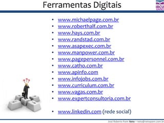 José Roberto Paim Neto – neto@netopaim.com.br
GAPRO
Ferramentas Digitais
• www.michaelpage.com.br
• www.roberthalf.com.br
• www.hays.com.br
• www.randstad.com.br
• www.asapexec.com.br
• www.manpower.com.br
• www.pagepersonnel.com.br
• www.catho.com.br
• www.apinfo.com
• www.infojobs.com.br
• www.curriculum.com.br
• www.vagas.com.br
• www.expertconsultoria.com.br
• www.linkedin.com (rede social)
 