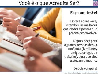 José Roberto Paim Neto – neto@netopaim.com.br
GAPRO
Você é o que Acredita Ser?
Faça um teste!
Escreva sobre você,
listando suas melhores
qualidades e pontos que
precisa desenvolver.
Depois peça para
algumas pessoas de sua
confiança (familiares,
amigos, colegas de
trabalho), para que eles
escrevam o mesmo.
Depois compare!
 
