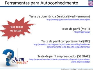 José Roberto Paim Neto – neto@netopaim.com.br
GAPRO
Ferramentas para Autoconhecimento
Teste de dominância Cerebral (Ned Herrmann)
http://www.pagnez.com/dominanciacerebral.php
Teste de perfil (MBTI)
http://inspiira.org/
Teste de perfil comportamental (IBC)
http://www.ibccoaching.com.br/tudo-sobre-coaching/analise-de-
comportamento-teste-de-perfil-comportamental/
Teste de perfil empreendedor (SEBRAE)
http://www.sebrae.com.br/customizado/atendimento/teste-aqui-seu-
perfil-empreendedor
Faça todos
os testes!
 