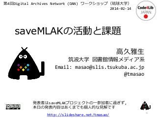 第4回Digital Archives Network (DAN) ワークショップ（琉球大学）
2014-02-14

saveMLAKの活動と課題
高久雅生
筑波大学 図書館情報メディア系
Email: masao@slis.tsukuba.ac.jp
@tmasao

発表者はsaveMLAKプロジェクトの一参加者に過ぎず,
本日の発表内容はあくまでも個人的な見解です

http://slideshare.net/tmasao/

1

 
