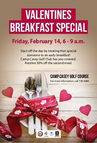 Valentines
Breakfast Special
Friday, February 14, 6 - 9 a.m.
Start off the day by treating that special
someone to an early breakfast!
Camp Casey Golf Club has you covered.
Receive 50% off the second meal.

Camp Casey Golf Course
For more information, call 730-4884.

 