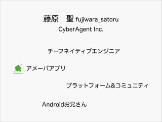 ԭ?} fujiwara_satoru
CyberAgent Inc.

`եͥƥ֥󥸥˥
`Хץ
ץåȥե`&ߥ˥ƥ
Android֤

 