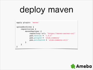 deploy maven
apply plugin: 'maven'!

!

uploadArchives {!
????repositories {!
????????mavenDeployer {!
????????????repository url: "https://maven-server-url"!
????????????pom.version = '1.0.0'!
????????????pom.groupId = 'atom.commons'!
????????????pom.artifactId = 'atom-commons-util'!
????????}!
????}!
}

 