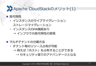 Apache  CloudStackのメリット(1)
l  ⾼高可⽤用性
•  インスタンスのライブマイグレーション
 　ストレージマイグレーション
•  インスタンスのHA機能あり
 　→  インフラでの⾼高可⽤用性の実現
l  マルチテナントの分離離⽅方法
•  テナント毎のリソース占有が可能
 　→  例例えば「ホスト」を占有することができる
 　 　→  セキュリティ⾯面でのアドバンテージとなる
Copyright ⓒ2014 CREATIONLINE, INC. All Rights Reserved

12

 