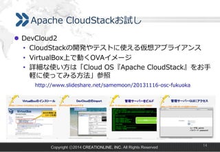 Apache  CloudStackお試し
l  DevCloud2
•  CloudStackの開発やテストに使える仮想アプライアンス
•  VirtualBox上で動くOVAイメージ
•  詳細な使い⽅方は「Cloud  OS『Apache  CloudStack』をお⼿手
軽に使ってみる⽅方法」参照
http://www.slideshare.net/samemoon/20131116-‐‑‒osc-‐‑‒fukuoka
 　 　 　

Copyright ⓒ2014 CREATIONLINE, INC. All Rights Reserved

14

 