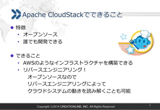 Apache  CloudStackでできること
l  特徴
•  オープンソース
•  誰でも開発できる
l  できること
•  AWSのようなインフラストラクチャを構築できる
•  リバースエンジニアリング！
 　 　オープンソースなので
 　 　リバースエンジニアリングによって
 　 　クラウドシステムの動きを読み解くことも可能
Copyright ⓒ2014 CREATIONLINE, INC. All Rights Reserved

4

 