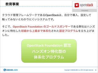 クラウド技術者集団

教育事業

クラウド管理フレームワークであるOpenStackは、自分で導入、設定して
触ってみないとわかりにくいシステムです。

!

そこで、OpenStack Foundation のゴールドスポンサーである弊社はハンズ
オンに特化した初級から上級まで体系化された認定プログラムを立ち上げま
した。

OpenStack	
  Foundation	
  認定	
  
ハンズオン特化型の	
  
体系化プログラム

Copyright © ASEANLABS, Inc. 2014. All rights reserved.

!25
!25

 