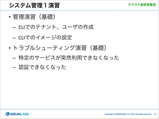 システム管理１演習

クラウド技術者集団

• 管理演習（基礎）	
  
– CLIでのテナント、ユーザの作成	
  
– CLIでのイメージの設定	
  

• トラブルシューティング演習（基礎）	
  
– 特定のサービスが突然利用できなくなった	
  
– 認証できなくなった

Copyright © ASEANLABS, Inc. 2014. All rights reserved.

!27

 