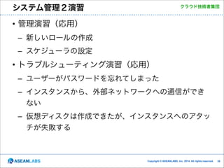 システム管理２演習

クラウド技術者集団

• 管理演習（応用）	
  
– 新しいロールの作成	
  
– スケジューラの設定	
  

• トラブルシューティング演習（応用）	
  
– ユーザーがパスワードを忘れてしまった	
  
– インスタンスから、外部ネットワークへの通信ができ
ない	
  
– 仮想ディスクは作成できたが、インスタンスへのアタッ
チが失敗する

Copyright © ASEANLABS, Inc. 2014. All rights reserved.

!28

 