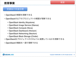 クラウド技術者集団
概要

教育事業
受講後の到達目標
• OpenStackの概要を理解できる!
• OpenStackの以下のプロジェクトの概要が理解できる!

• OpenStack Identity (Keystone)!
• OpenStack Image Service (Glance)!
• OpenStack Compute (Nova)!
• OpenStack Dashboard (Horizon)!
• OpenStack Networking (Neutron)!
• OpenStack Block Storage (Cinder)!
• OpenStack各プロジェクトがどのように連携しているかを理解できる!
• OpenStackの機能を一通り理解できる

Copyright © ASEANLABS, Inc. 2014. All rights reserved.

!31
!31

 