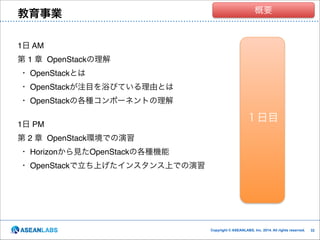 教育事業

クラウド技術者集団
概要

1日 AM!
第 1 章 OpenStackの理解!
・ OpenStackとは!
・ OpenStackが注目を浴びている理由とは!
・ OpenStackの各種コンポーネントの理解!

!
1日 PM!

１日目

第 2 章 OpenStack環境での演習!
・ Horizonから見たOpenStackの各種機能!
・ OpenStackで立ち上げたインスタンス上での演習

Copyright © ASEANLABS, Inc. 2014. All rights reserved.

!32
!32

 