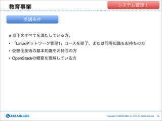 教育事業

クラウド技術者集団
システム管理１

受講条件

※ 以下のすべてを満たしている方。!
• 「Linuxネットワーク管理1」コースを修了、または同等知識をお持ちの方!
• 仮想化技術の基本知識をお持ちの方!
• OpenStackの概要を理解している方

Copyright © ASEANLABS, Inc. 2014. All rights reserved.

!33
!33

 