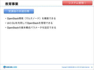 教育事業

クラウド技術者集団
システム管理１

受講後の到達目標
• OpenStack環境（マルチノード）を構築できる!
• UIとCLIを利用してOpenStackを管理できる!
• OpenStackの基本構成パラメータを設定できる

Copyright © ASEANLABS, Inc. 2014. All rights reserved.

!34
!34

 