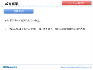 教育事業

クラウド技術者集団
システム管理２

受講条件

※ 以下のすべてを満たしている方。!

!
• 「OpenStackシステム管理1」コースを修了、または同等知識をお持ちの方

Copyright © ASEANLABS, Inc. 2014. All rights reserved.

!36
!36

 