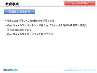 教育事業

クラウド技術者集団
システム管理２

受講後の到達目標
• UIとCLIを利用してOpenStackを管理できる

• OpenStack各コンポーネントの様々なパラメータを理解し構築時に環境に
合った値に設定できる

• OpenStackの様々なトラブルを解決できる

Copyright © ASEANLABS, Inc. 2014. All rights reserved.

!37
!37

 