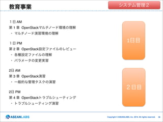 教育事業

クラウド技術者集団
システム管理２

１日 AM!
第 1 章 OpenStackマルチノード環境の理解 !
・ マルチノード演習環境の理解!

!

１日 PM!

1日目
１日目

第 2 章 OpenStack設定ファイルのレビュー!
・ 各種設定ファイルの理解!
・ パラメータの変更実習!
!
2日 AM!
第 3 章 OpenStack演習 !
・ 一般的な管理タスクの演習!
!
2日 PM!

２日目

第 4 章 OpenStackトラブルシューティング!
・ トラブルシューティング演習

Copyright © ASEANLABS, Inc. 2014. All rights reserved.

!38
!38

 