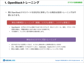 1. OpenStackトレーニング

クラウド技術者集団

• 既にOpenStackエキスパートを自社内に保有している場合は技術トレーニングは不
要になります。

弊社の標準型トレーニング（概要、システム管理１、システム管理２）
•

OpenStackは、まずはシステムに触れてみるべきシステムで、自らインストール、設定、パラメータの

•

変更を実施し、問題を解決しながら身につけるべき技術です。
その意味で、ハンズオン型の教育をお勧め致します。

弊社のカスタマイズ型トレーニング
•

2日や3日でなく5日間コースなど、もう少し余裕を持った教育を受けたい方向け

•

また、弊社の標準コースではカバーしない、Ceilometer、Heatなどのハンズオンも対応

•

弊社と協調した運用・サポート体制の構築もカスタマイズ型トレーニングにて対応

Copyright © ASEANLABS, Inc. 2014. All rights reserved.

!43

 