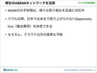 弊社のASEANネットワークを活用

クラウド技術者集団

• ASEANの大手財閥は、様々な取り組みを迅速に対応中	
  
• バブル以降、日本ではあまり取り上げられないOpportunity	
  
Cost（機会費用）を体感できる	
  
• もちろん、クラウド以外の提案も可能

Copyright © ASEANLABS, Inc. 2014. All rights reserved.

!65

 