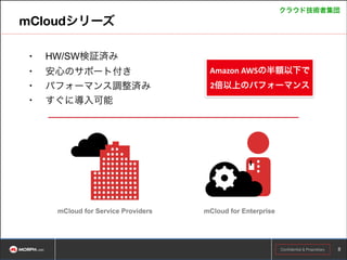 クラウド技術者集団

mCloudシリーズ
•

HW/SW検証済み

•

安心のサポート付き
パフォーマンス調整済み
すぐに導入可能

•
•

mCloud for Service Providers

Amazon	
  AWSの半額以下で	
  
2倍以上のパフォーマンス

mCloud for Enterprise

Copyright © ASEANLABS, Inc. 2014. All rights reserved.
Confidential & Proprietary

!8

 