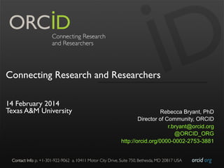 Connecting Research and Researchers
 
14 February 2014
Texas A&M University

Rebecca Bryant, PhD
Director of Community, ORCID
r.bryant@orcid.org
@ORCID_ORG
http://orcid.org/0000-0002-2753-3881

Contact Info: p. +1-301-922-9062 a. 10411 Motor City Drive, Suite 750, Bethesda, MD 20817 USA	


orcid.org	


 