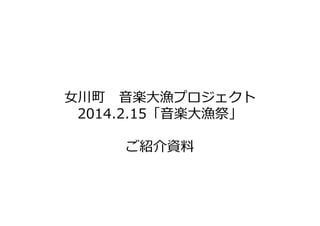 ⼥川町 音楽大漁プロジェクト
2014.2.15「音楽大漁祭」
ご紹介資料

 