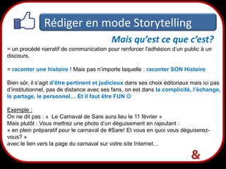 Rédiger en mode Storytelling
Mais qu’est ce que c’est?
= un procédé narratif de communication pour renforcer l'adhésion d’un public à un
discours.

= raconter une histoire ! Mais pas n’importe laquelle : raconter SON Histoire
Bien sûr, il s’agit d’être pertinent et judicieux dans ses choix éditoriaux mais ici pas
d’institutionnel, pas de distance avec ses fans, on est dans la complicité, l’échange,
le partage, le personnel… Et il faut être FUN 

Exemple :
On ne dit pas : « Le Carnaval de Sare aura lieu le 11 février »
Mais plutôt : Vous mettrez une photo d’un déguisement en rajoutant :
« en plein préparatif pour le carnaval de #Sare! Et vous en quoi vous déguiserezvous? »
avec le lien vers la page du carnaval sur votre site Internet…

20

 