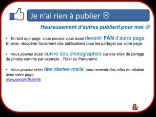 Je n’ai rien à publier 
Heureusement d’autres publient pour moi 
• En tant que page, vous pouvez vous aussi devenir FAN d’autre page.
Et ainsi, récupérer facilement des publications pour les partager sur votre page.
• Vous pouvez aussi suivre des photographes sur des sites de partage
de photos comme par exemple : Flickr ou Panoramio
• Vous pouvez créer des
avec votre page.
www.google.fr/alerts

alertes-mails, pour recevoir des infos en relation

21

 