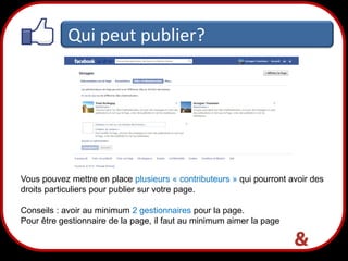 Qui peut publier?

Vous pouvez mettre en place plusieurs « contributeurs » qui pourront avoir des
droits particuliers pour publier sur votre page.
Conseils : avoir au minimum 2 gestionnaires pour la page.
Pour être gestionnaire de la page, il faut au minimum aimer la page

24

 