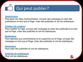 Qui peut publier?
Gestionnaire
Peut gérer les rôles d’administration, envoyer des messages et créer des
publications en tant que la Page, créer des publicités et voir les statistiques.
Créateur du contenu
Peut modifier la Page, envoyer des messages et créer des publications en tant
que la Page, créer des publicités et voir les statistiques.
Modérateur
Peut répondre aux commentaires et en supprimer sur la Page, envoyer des
messages en tant que la Page, créer des publicités et voir les statistiques.
Annonceur
Peut créer des publicités et voir les statistiques.
Analyste de statistiques
Peut voir les statistiques.

25

 