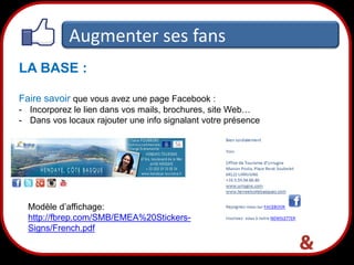 Augmenter ses fans
LA BASE :
Faire savoir que vous avez une page Facebook :
- Incorporez le lien dans vos mails, brochures, site Web…
- Dans vos locaux rajouter une info signalant votre présence

Modèle d’affichage:
http://fbrep.com/SMB/EMEA%20StickersSigns/French.pdf

28

 