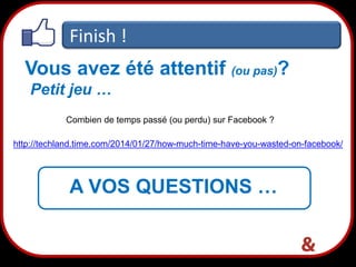 Finish !
Vous avez été attentif (ou pas)?
Petit jeu …
Combien de temps passé (ou perdu) sur Facebook ?
http://techland.time.com/2014/01/27/how-much-time-have-you-wasted-on-facebook/

A VOS QUESTIONS …
42

 