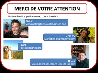 MERCI DE VOTRE ATTENTION
Besoin d’aide supplémentaire, contactez-nous :

Beñat
webmaster@terreetcotebasques.com

Grégory
Marketing-ot@hendaye.com
Yoni
info@urrugne.com

Bruno
Bruno.animation@saint-jean-de-luz.com

44

 