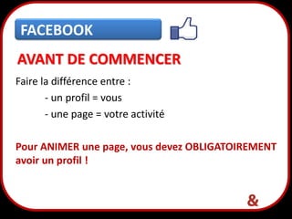 FACEBOOK
AVANT DE COMMENCER
Faire la différence entre :
- un profil = vous
- une page = votre activité
Pour ANIMER une page, vous devez OBLIGATOIREMENT
avoir un profil !

6

 