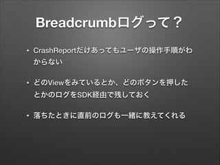 Breadcrumbログって？
•

CrashReportだけあってもユーザの操作手順がわ
からない

•

どのViewをみているとか、どのボタンを押した
とかのログをSDK経由で残しておく

•

落ちたときに直前のログも一緒に教えてくれる

 