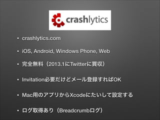 •

crashlytics.com

•

iOS, Android, Windows Phone, Web

•

完全無料（2013.1にTwitterに買収）

•

Invitation必要だけどメール登録すればOK

•

Mac用のアプリからXcodeにたいして設定する

•

ログ取得あり（Breadcrumbログ）

 