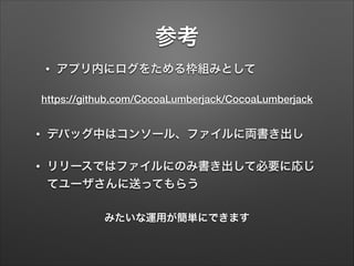 参考
•

アプリ内にログをためる枠組みとして

https://github.com/CocoaLumberjack/CocoaLumberjack
•

デバッグ中はコンソール、ファイルに両書き出し

•

リリースではファイルにのみ書き出して必要に応じ
てユーザさんに送ってもらう
みたいな運用が簡単にできます

 