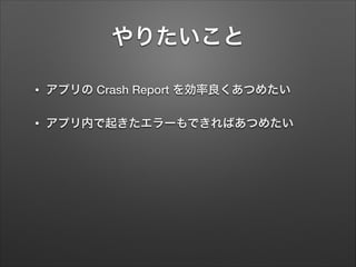 やりたいこと
•

アプリの Crash Report を効率良くあつめたい

•

アプリ内で起きたエラーもできればあつめたい

 