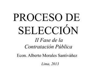 PROCESO DE
SELECCIÓN
II Fase de la
Contratación Pública
Econ. Alberto Morales Santiváñez
Lima, 2013

 