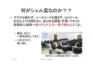 何がシェル芸なのか？？	
•  マウスも使わず、ソースコードも残さず、GUIツール
を立ち上げる間もなく、あらゆる調査・計算・テキスト
処理をCLI端末へのコマンド入力一撃で終わらすこと。	
  
–  最近、さらに	
  
一般名詞化してきた	
  
–  このスライド、	
  
使い回し	
  

海外のシェル芸勉強会の様子（USO800）	
2014/2/15	

第9回シェル芸勉強会	

6	

 