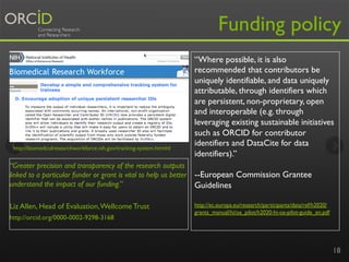 Funding policy

http://biomedicalresearchworkforce.nih.gov/tracking-system.htm#d

“Greater precision and transparency of the research outputs
linked to a particular funder or grant is vital to help us better
understand the impact of our funding.”
Liz Allen, Head of Evaluation, Wellcome Trust
http://orcid.org/0000-0002-9298-3168

“Where possible, it is also
recommended that contributors be
uniquely identifiable, and data uniquely
attributable, through identifiers which
are persistent, non-proprietary, open
and interoperable (e.g. through
leveraging existing sustainable initiatives
such as ORCID for contributor
identifiers and DataCite for data
identifiers).”
--European Commission Grantee
Guidelines
http://ec.europa.eu/research/participants/data/ref/h2020/
grants_manual/hi/oa_pilot/h2020-hi-oa-pilot-guide_en.pdf

18

 