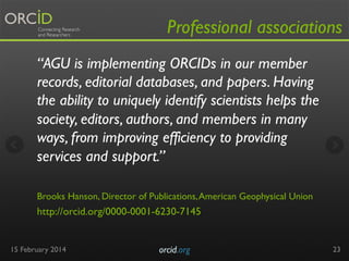 Professional associations
“AGU is implementing ORCIDs in our member
records, editorial databases, and papers. Having
the ability to uniquely identify scientists helps the
society, editors, authors, and members in many
ways, from improving efficiency to providing
services and support.”
 
Brooks Hanson, Director of Publications, American Geophysical Union 

http://orcid.org/0000-0001-6230-7145

15 February 2014

orcid.org	


23

 