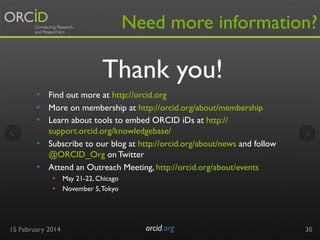 Need more information?

Thank you!
•  Find out more at http://orcid.org
•  More on membership at http://orcid.org/about/membership
•  Learn about tools to embed ORCID iDs at http://
support.orcid.org/knowledgebase/
•  Subscribe to our blog at http://orcid.org/about/news and follow
@ORCID_Org on Twitter
•  Attend an Outreach Meeting, http://orcid.org/about/events
•  May 21-22, Chicago
•  November 5, Tokyo

15 February 2014

orcid.org	


30

 