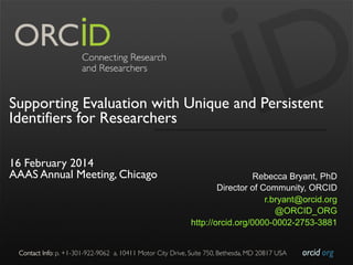 Supporting Evaluation with Unique and Persistent
Identifiers for Researchers
 
16 February 2014
AAAS Annual Meeting, Chicago

Rebecca Bryant, PhD
Director of Community, ORCID
r.bryant@orcid.org
@ORCID_ORG
http://orcid.org/0000-0002-2753-3881

Contact Info: p. +1-301-922-9062 a. 10411 Motor City Drive, Suite 750, Bethesda, MD 20817 USA	


orcid.org	


 