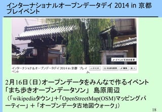 18
インターナショナルオープンデータデイ 2014 in 京都
プレイベント
2月16日（日）オープンデータをみんなで作るイベント
「まち歩きオープンデータソン」 島原周辺
（「wikipediaタウン」＋「OpenStreetMap(OSM)マッピングパ
ーティー」 ＋ 「オープンデータ古地図ウォーク」）
 