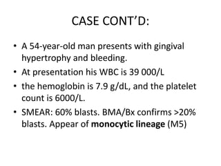 CASE CONT’D:
• A 54-year-old man presents with gingival
hypertrophy and bleeding.
• At presentation his WBC is 39 000/L
• the hemoglobin is 7.9 g/dL, and the platelet
count is 6000/L.
• SMEAR: 60% blasts. BMA/Bx confirms >20%
blasts. Appear of monocytic lineage (M5)

 